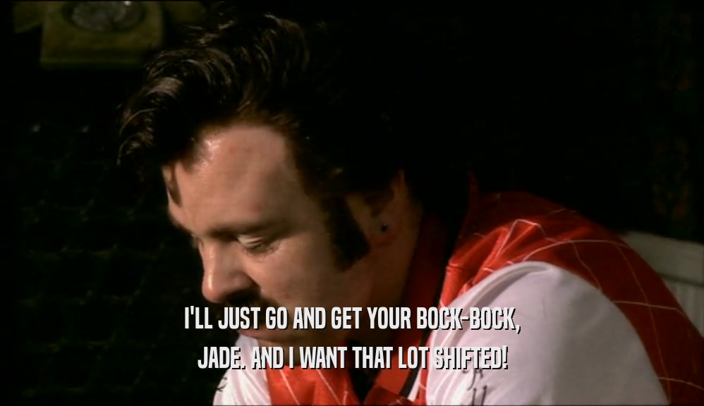 I'LL JUST GO AND GET YOUR BOCK-BOCK, JADE. AND I WANT THAT LOT SHIFTED! 