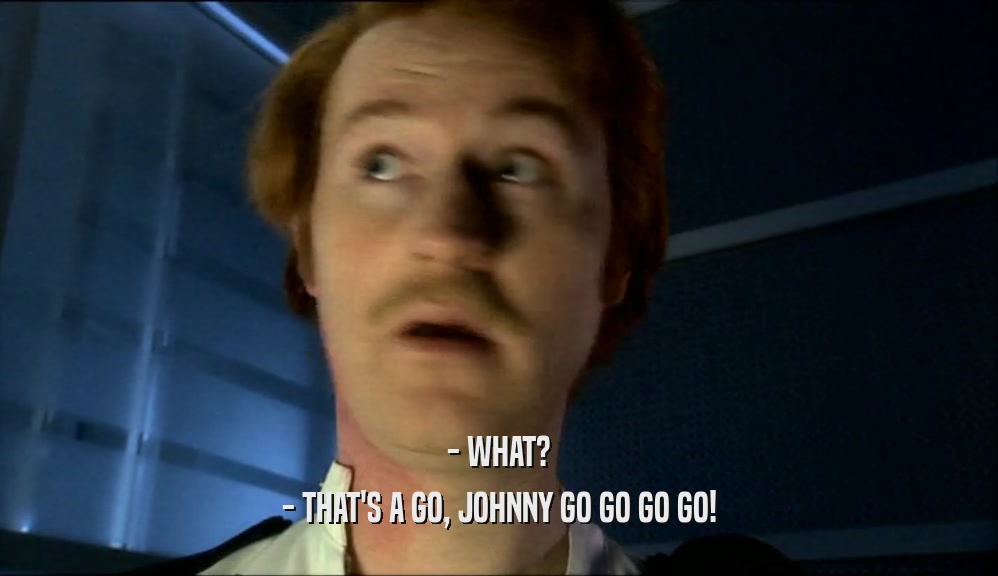 - WHAT?
 - THAT'S A GO, JOHNNY GO GO GO GO!
 