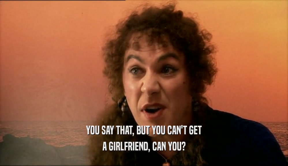 YOU SAY THAT, BUT YOU CAN'T GET A GIRLFRIEND, CAN YOU? 