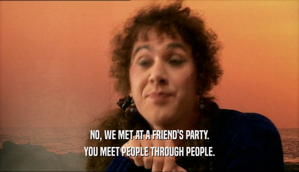 NO, WE MET AT A FRIEND'S PARTY.
 YOU MEET PEOPLE THROUGH PEOPLE.
 