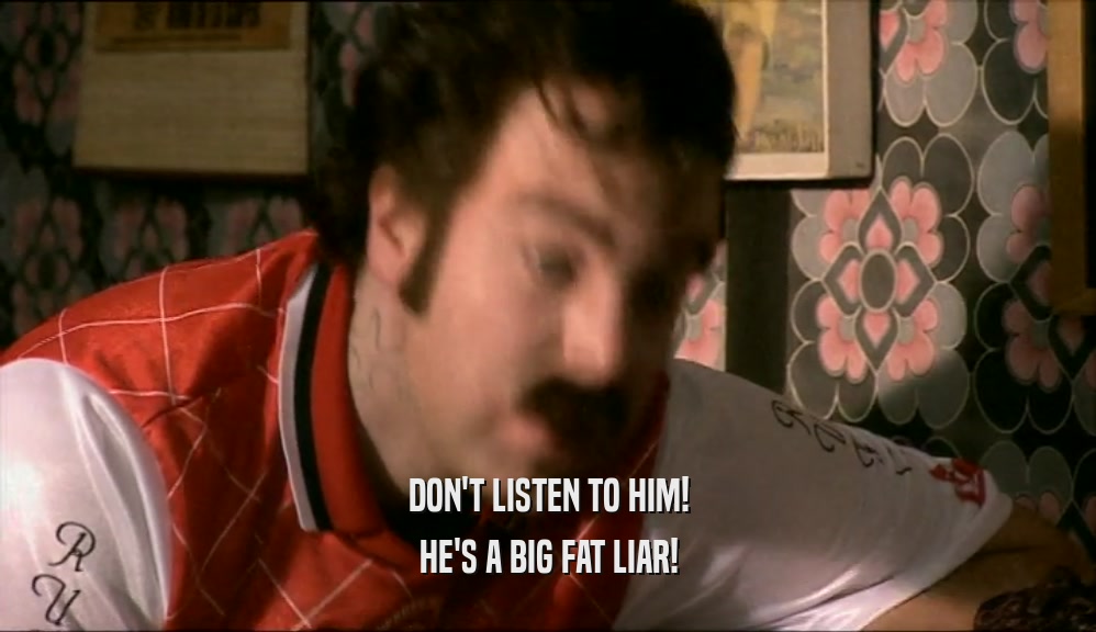 DON'T LISTEN TO HIM! HE'S A BIG FAT LIAR! 