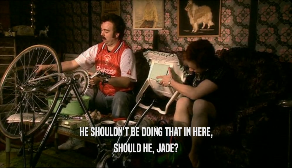 HE SHOULDN'T BE DOING THAT IN HERE, SHOULD HE, JADE? 