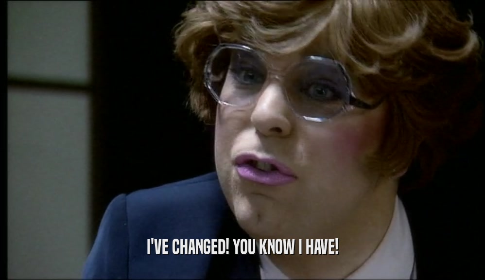I'VE CHANGED! YOU KNOW I HAVE!  