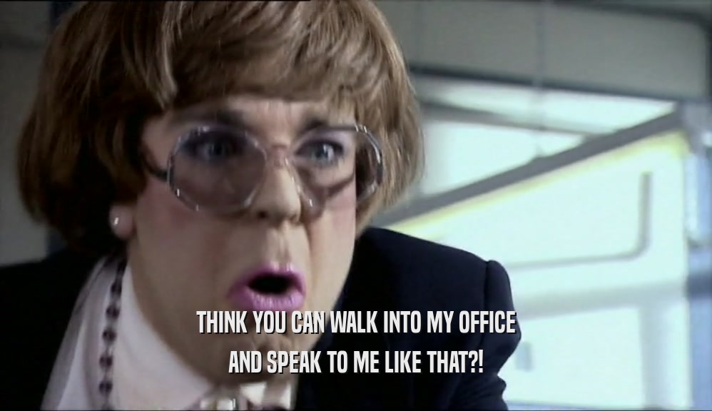 THINK YOU CAN WALK INTO MY OFFICE AND SPEAK TO ME LIKE THAT?! 