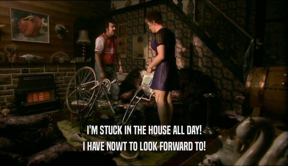 I'M STUCK IN THE HOUSE ALL DAY! I HAVE NOWT TO LOOK FORWARD TO! 