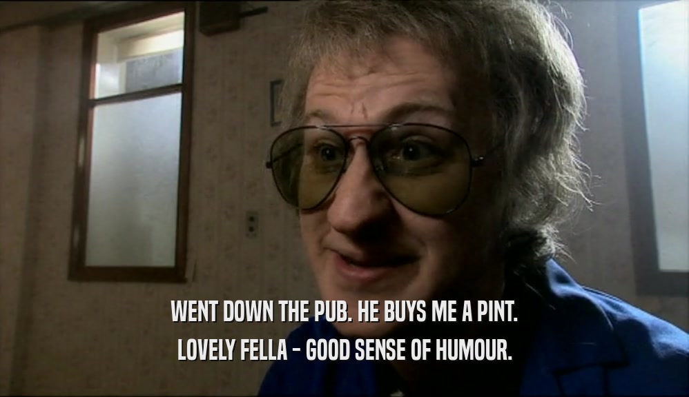 WENT DOWN THE PUB. HE BUYS ME A PINT.
 LOVELY FELLA - GOOD SENSE OF HUMOUR.
 