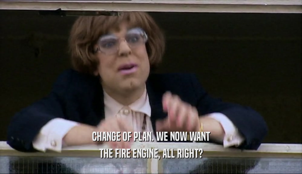 CHANGE OF PLAN. WE NOW WANT THE FIRE ENGINE, ALL RIGHT? 