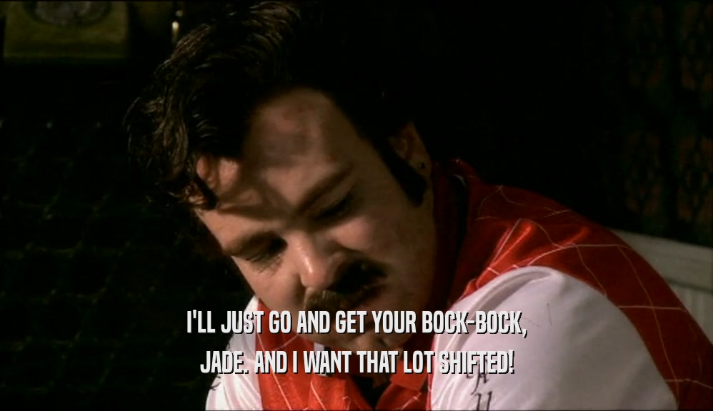 I'LL JUST GO AND GET YOUR BOCK-BOCK, JADE. AND I WANT THAT LOT SHIFTED! 