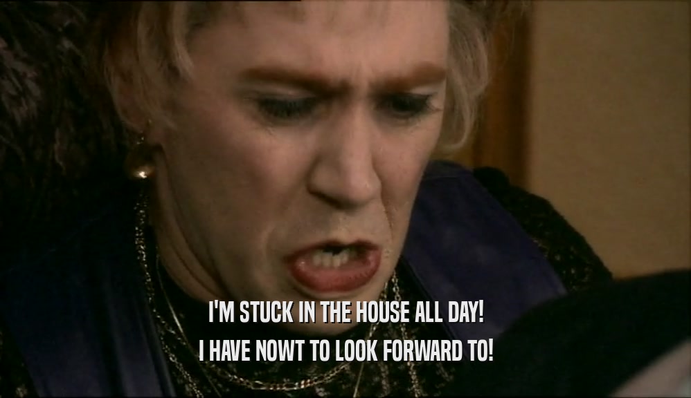 I'M STUCK IN THE HOUSE ALL DAY! I HAVE NOWT TO LOOK FORWARD TO! 