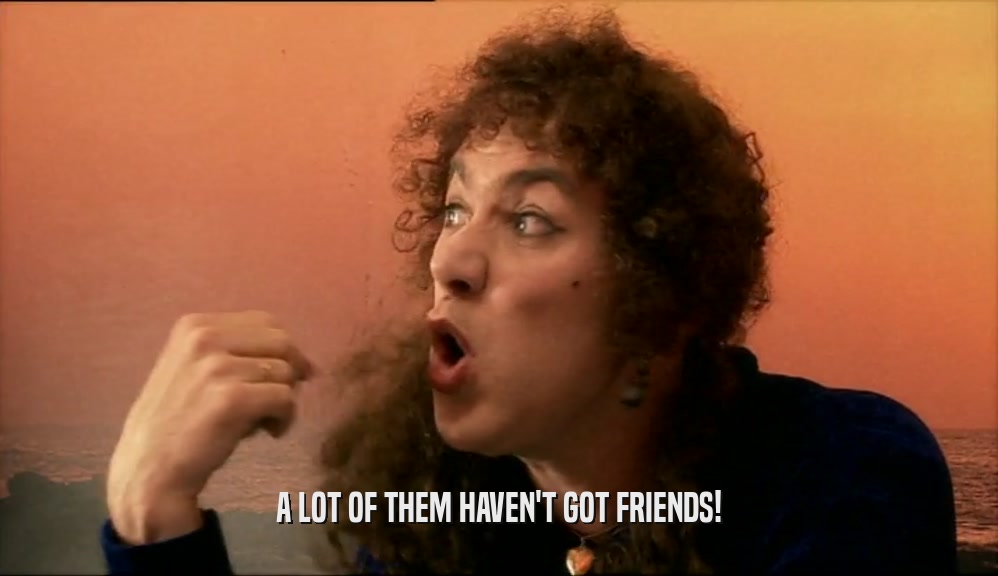 A LOT OF THEM HAVEN'T GOT FRIENDS!  