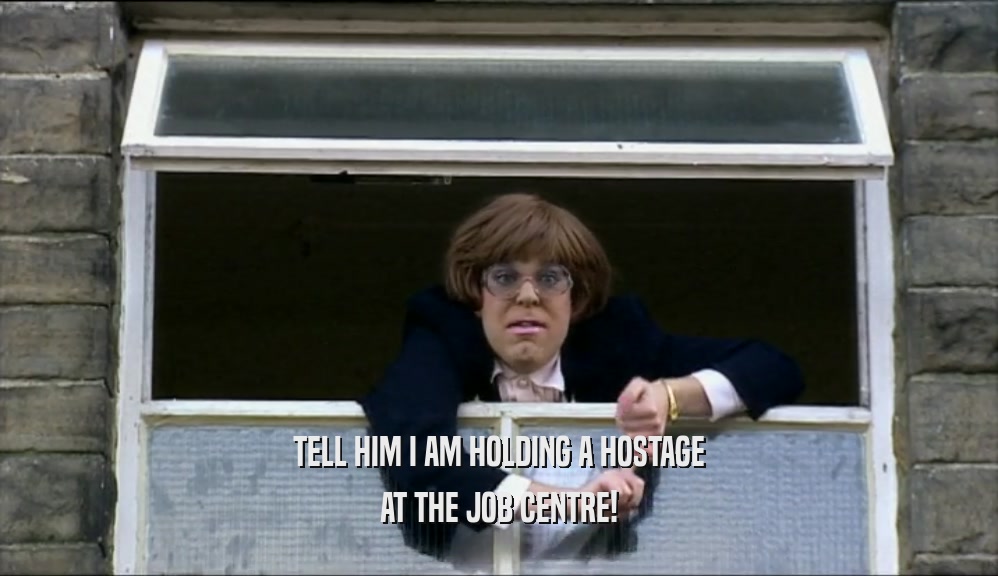 TELL HIM I AM HOLDING A HOSTAGE AT THE JOB CENTRE! 