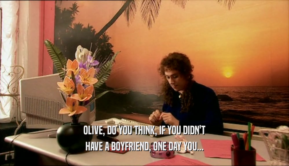 OLIVE, DO YOU THINK, IF YOU DIDN'T HAVE A BOYFRIEND, ONE DAY YOU... 