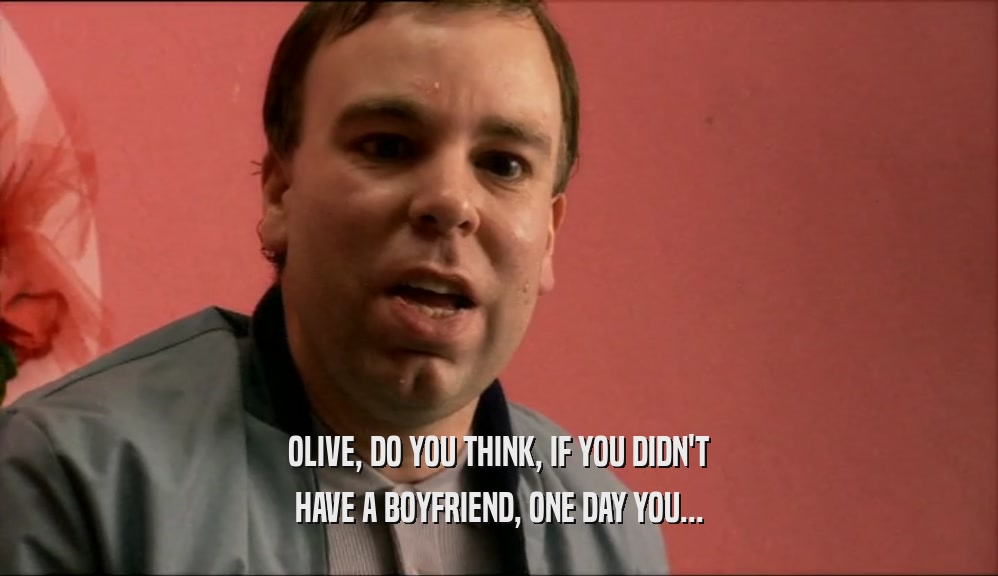 OLIVE, DO YOU THINK, IF YOU DIDN'T HAVE A BOYFRIEND, ONE DAY YOU... 