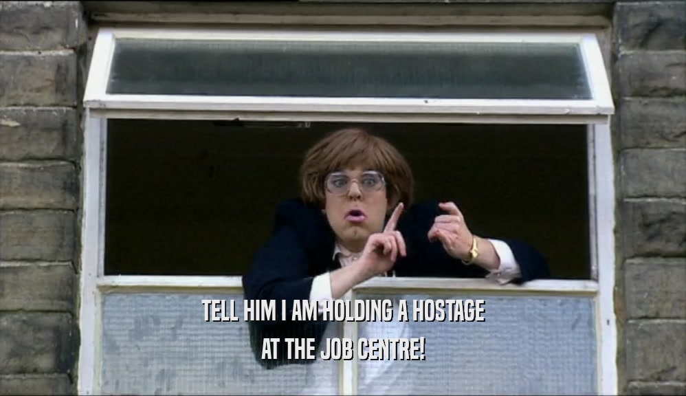 TELL HIM I AM HOLDING A HOSTAGE AT THE JOB CENTRE! 