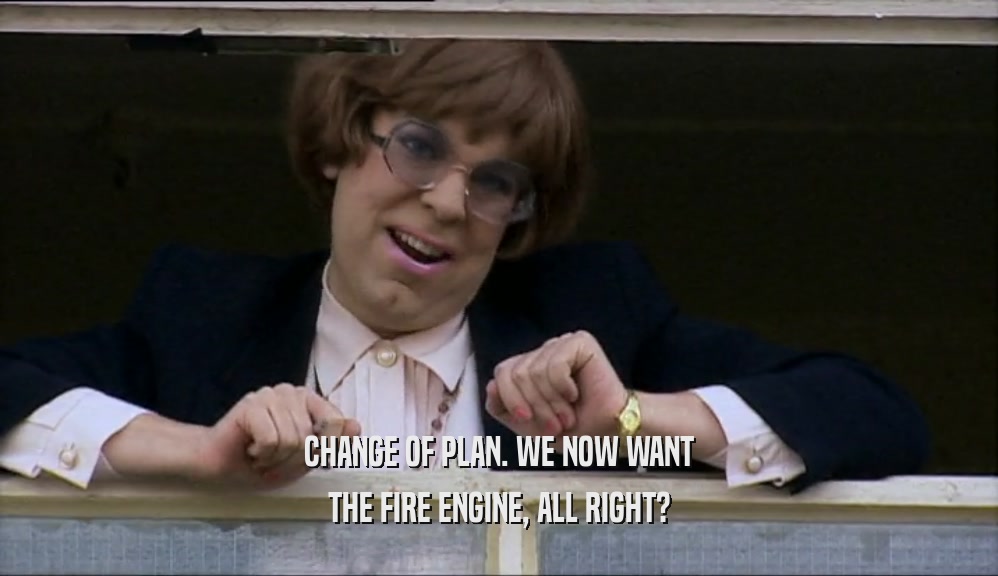 CHANGE OF PLAN. WE NOW WANT THE FIRE ENGINE, ALL RIGHT? 
