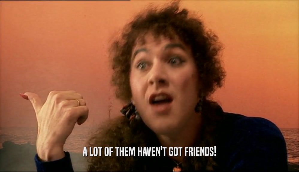 A LOT OF THEM HAVEN'T GOT FRIENDS!  