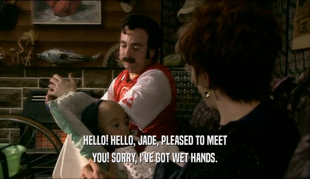 HELLO! HELLO, JADE, PLEASED TO MEET YOU! SORRY, I'VE GOT WET HANDS. 