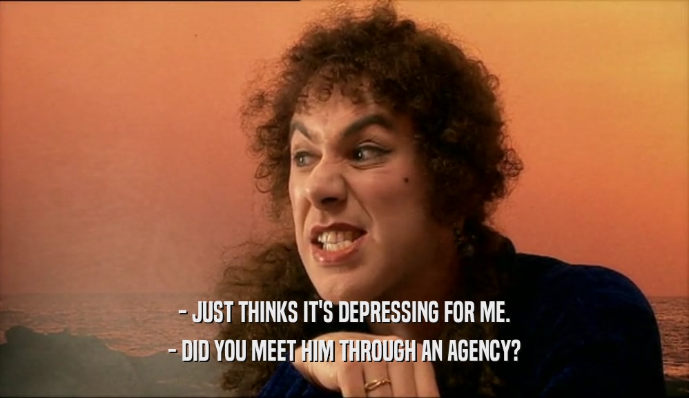 - JUST THINKS IT'S DEPRESSING FOR ME. - DID YOU MEET HIM THROUGH AN AGENCY? 