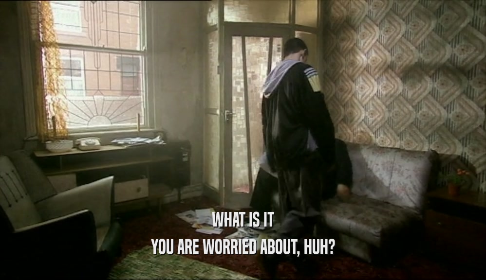 WHAT IS IT YOU ARE WORRIED ABOUT, HUH? 