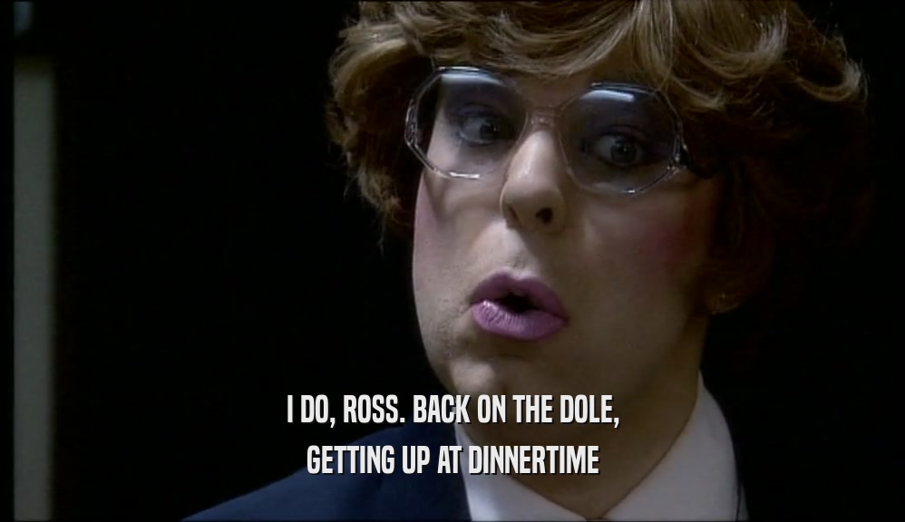 I DO, ROSS. BACK ON THE DOLE,
 GETTING UP AT DINNERTIME
 