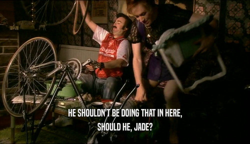 HE SHOULDN'T BE DOING THAT IN HERE, SHOULD HE, JADE? 