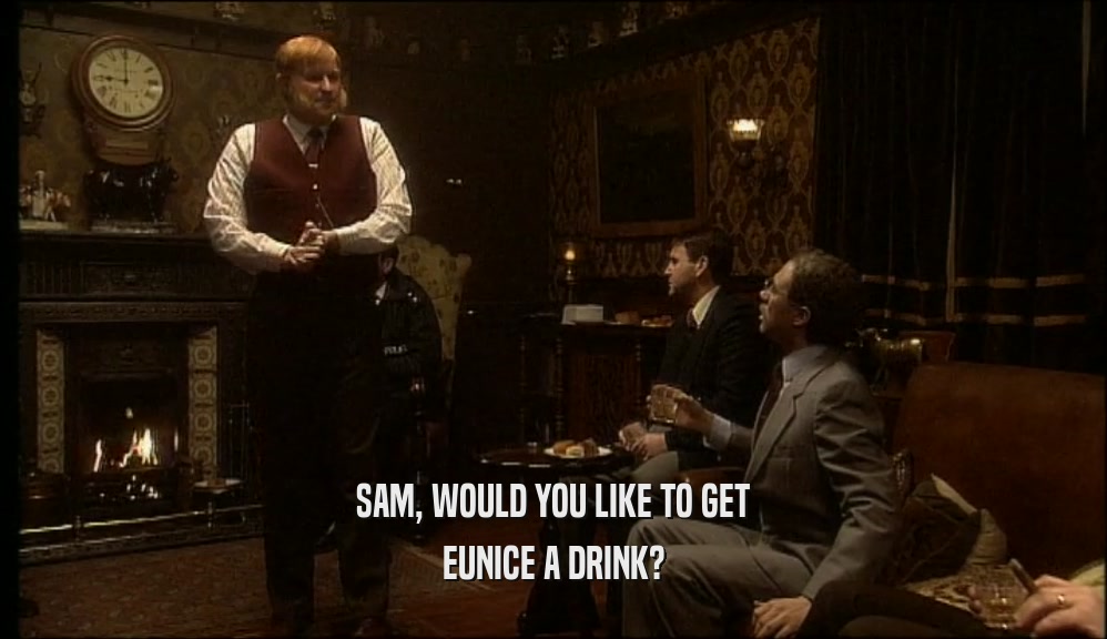 SAM, WOULD YOU LIKE TO GET EUNICE A DRINK? 