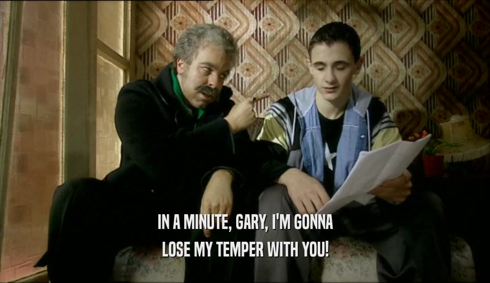 IN A MINUTE, GARY, I'M GONNA LOSE MY TEMPER WITH YOU! 