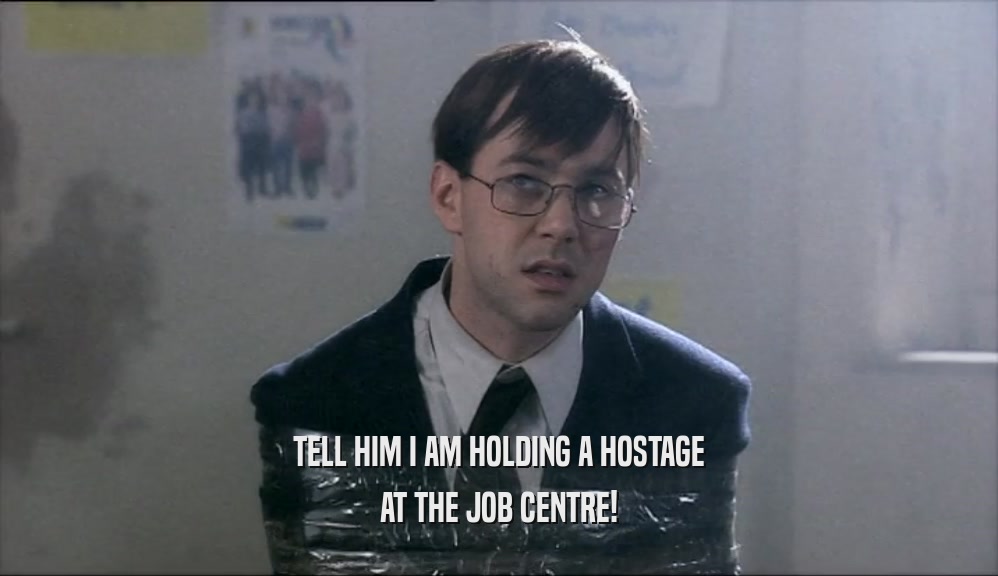 TELL HIM I AM HOLDING A HOSTAGE AT THE JOB CENTRE! 