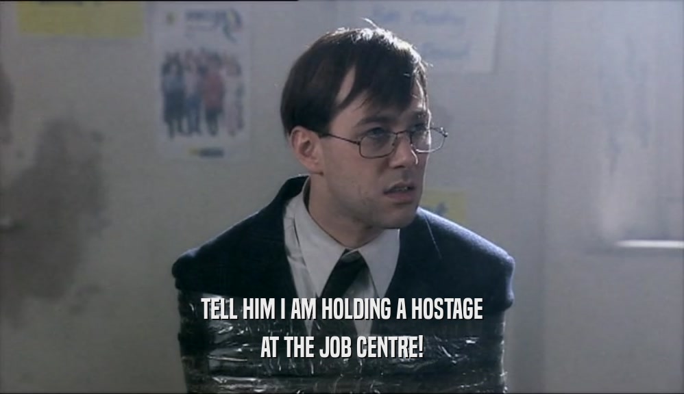 TELL HIM I AM HOLDING A HOSTAGE AT THE JOB CENTRE! 