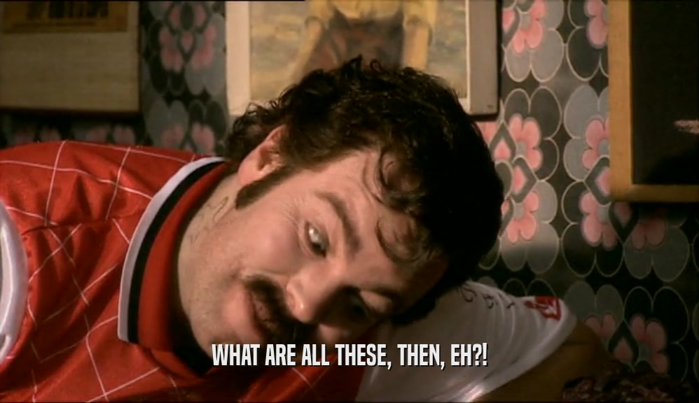 WHAT ARE ALL THESE, THEN, EH?!  