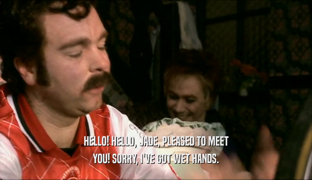 HELLO! HELLO, JADE, PLEASED TO MEET YOU! SORRY, I'VE GOT WET HANDS. 