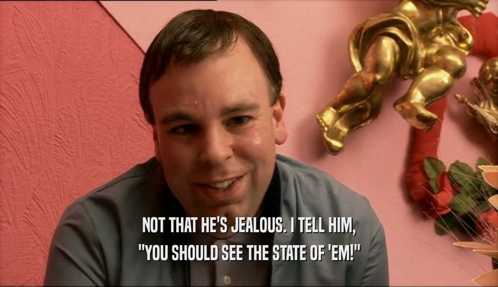 NOT THAT HE'S JEALOUS. I TELL HIM, 