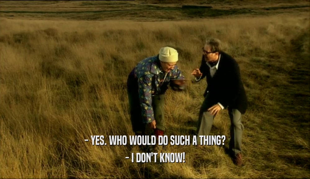 - YES. WHO WOULD DO SUCH A THING? - I DON'T KNOW! 