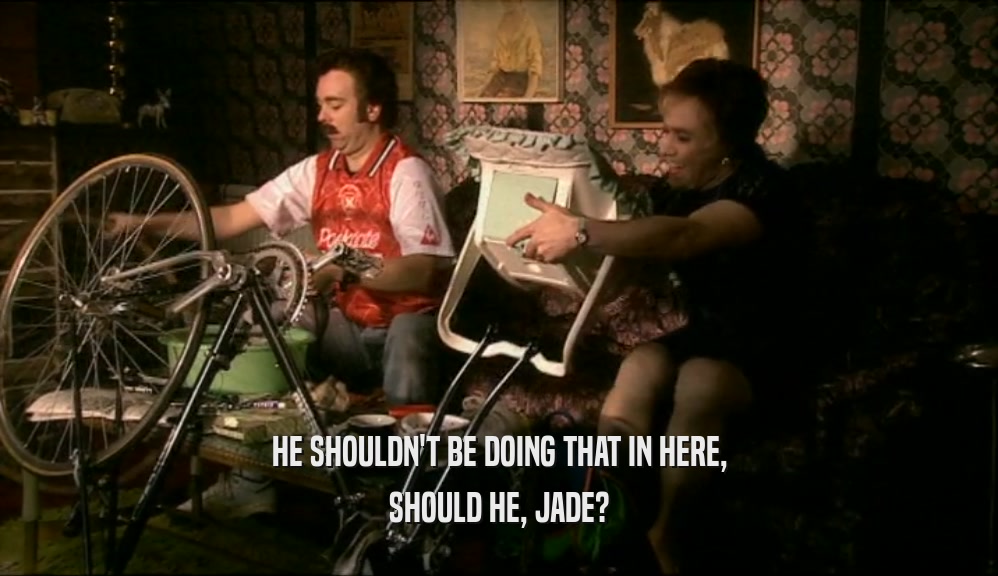 HE SHOULDN'T BE DOING THAT IN HERE, SHOULD HE, JADE? 