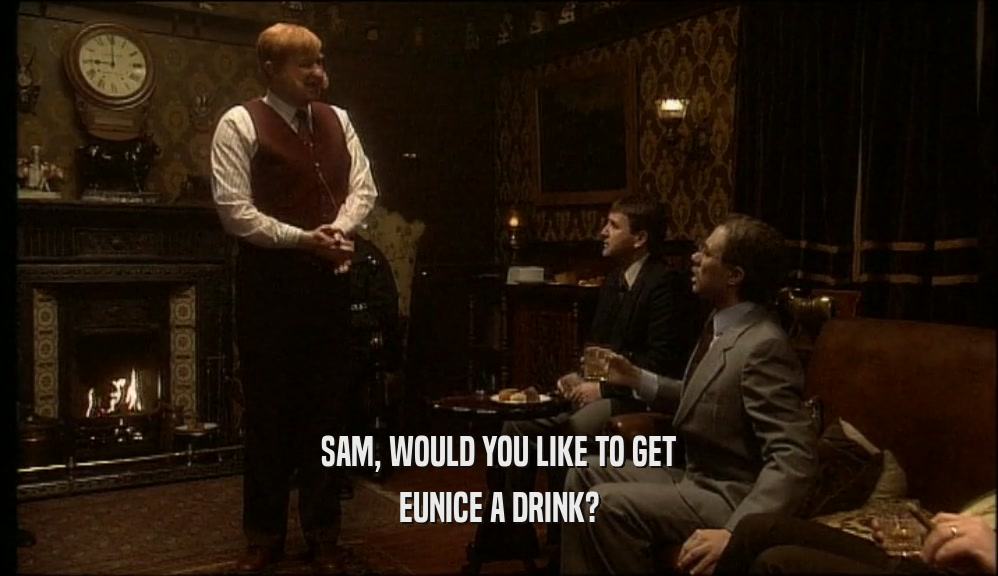 SAM, WOULD YOU LIKE TO GET EUNICE A DRINK? 