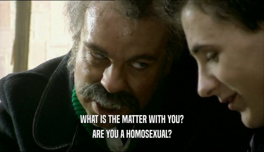 WHAT IS THE MATTER WITH YOU? ARE YOU A HOMOSEXUAL? 