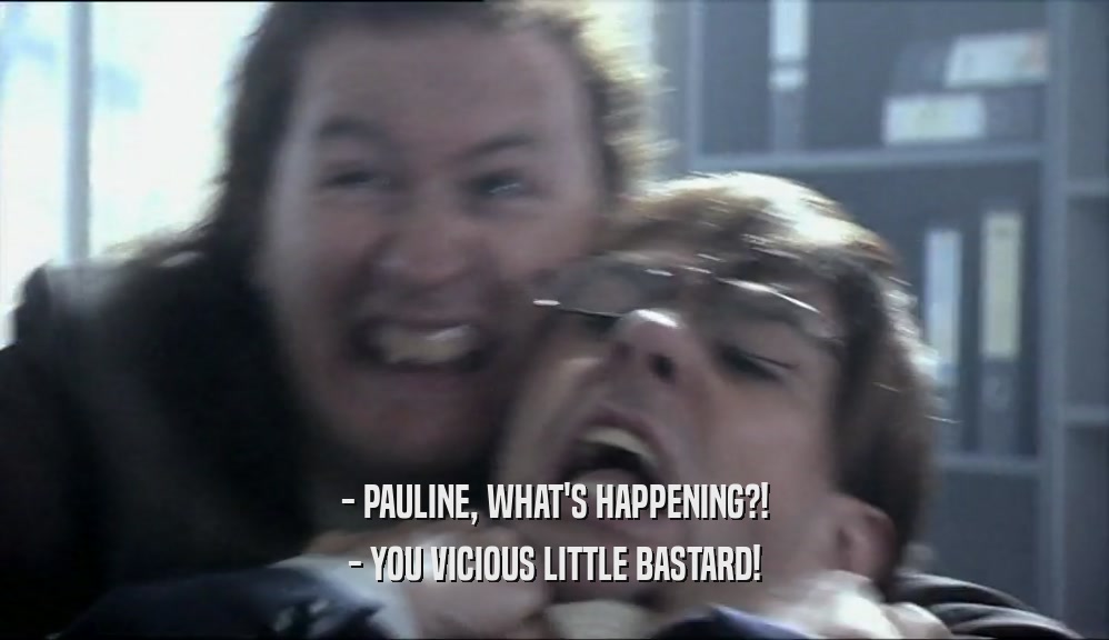 - PAULINE, WHAT'S HAPPENING?!
 - YOU VICIOUS LITTLE BASTARD!
 