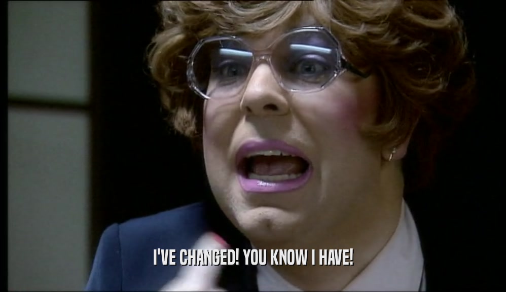 I'VE CHANGED! YOU KNOW I HAVE!  