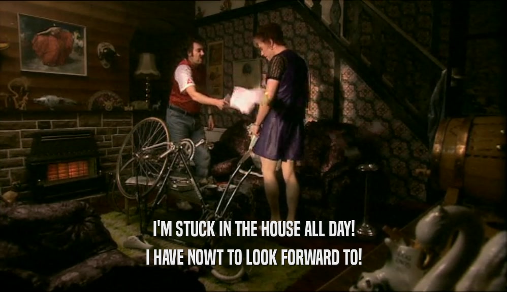 I'M STUCK IN THE HOUSE ALL DAY! I HAVE NOWT TO LOOK FORWARD TO! 