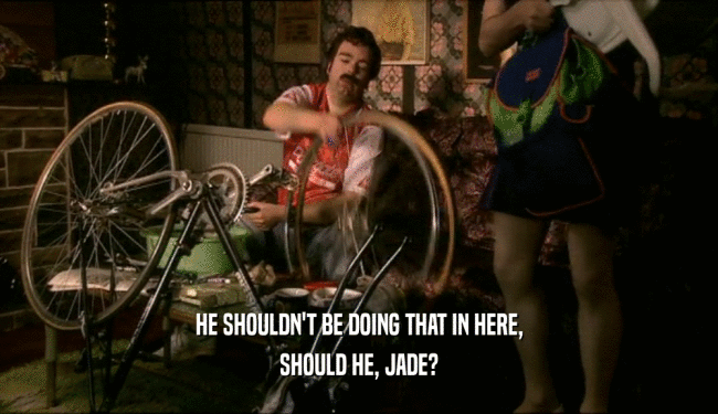 HE SHOULDN'T BE DOING THAT IN HERE, SHOULD HE, JADE? 