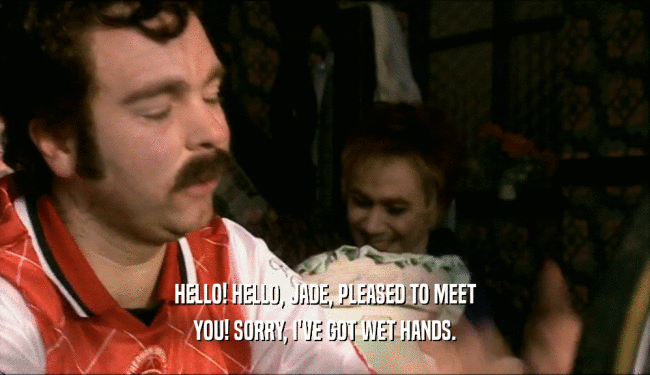 HELLO! HELLO, JADE, PLEASED TO MEET YOU! SORRY, I'VE GOT WET HANDS. 