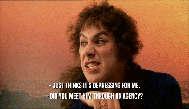 - JUST THINKS IT'S DEPRESSING FOR ME. - DID YOU MEET HIM THROUGH AN AGENCY? 