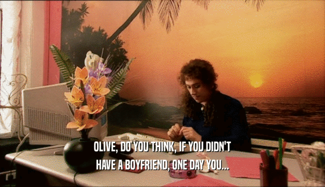 OLIVE, DO YOU THINK, IF YOU DIDN'T
 HAVE A BOYFRIEND, ONE DAY YOU...
 