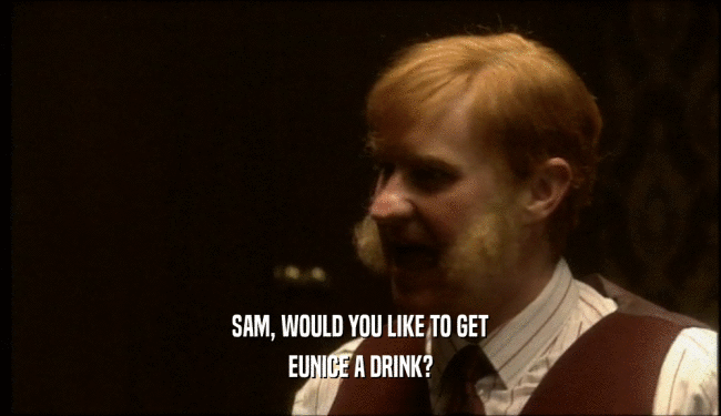SAM, WOULD YOU LIKE TO GET EUNICE A DRINK? 