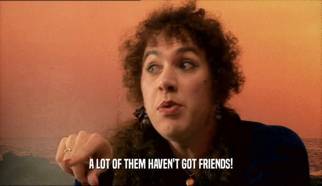 A LOT OF THEM HAVEN'T GOT FRIENDS!  