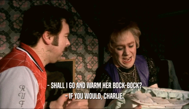 - SHALL I GO AND WARM HER BOCK-BOCK?
 - IF YOU WOULD, CHARLIE.
 
