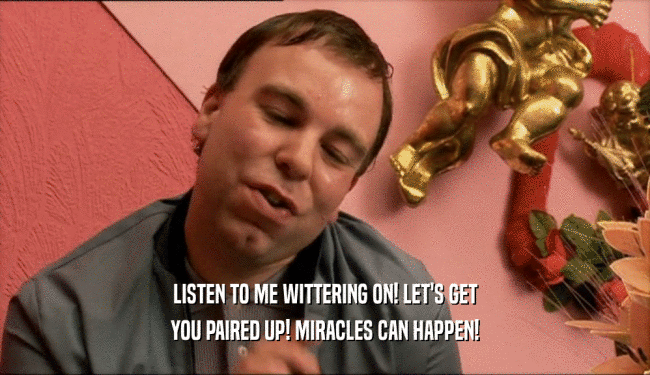 LISTEN TO ME WITTERING ON! LET'S GET YOU PAIRED UP! MIRACLES CAN HAPPEN! 