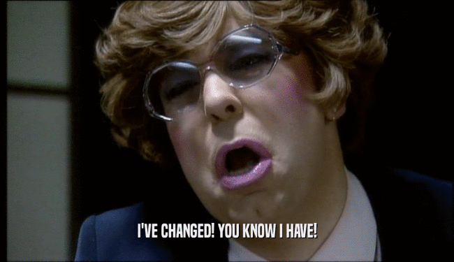 I'VE CHANGED! YOU KNOW I HAVE!  