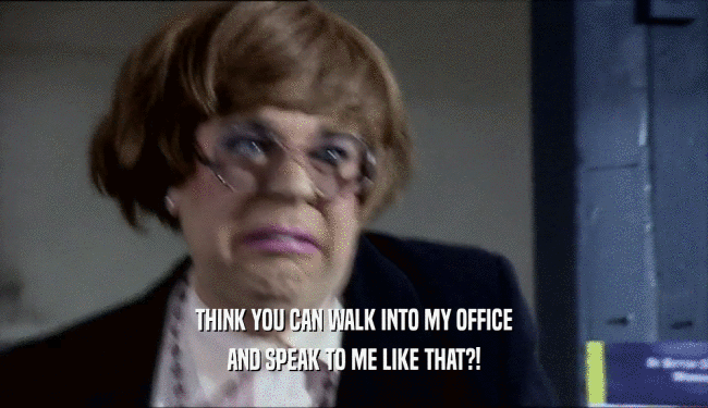 THINK YOU CAN WALK INTO MY OFFICE AND SPEAK TO ME LIKE THAT?! 