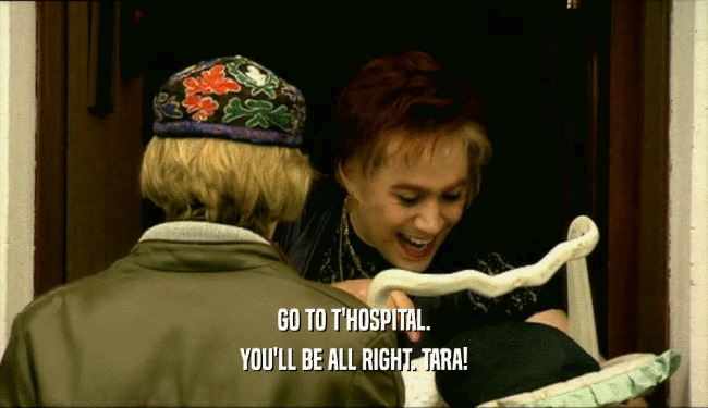 GO TO T'HOSPITAL.
 YOU'LL BE ALL RIGHT. TARA!
 